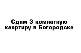 Сдам 3 комнатную каартиру в Богородске